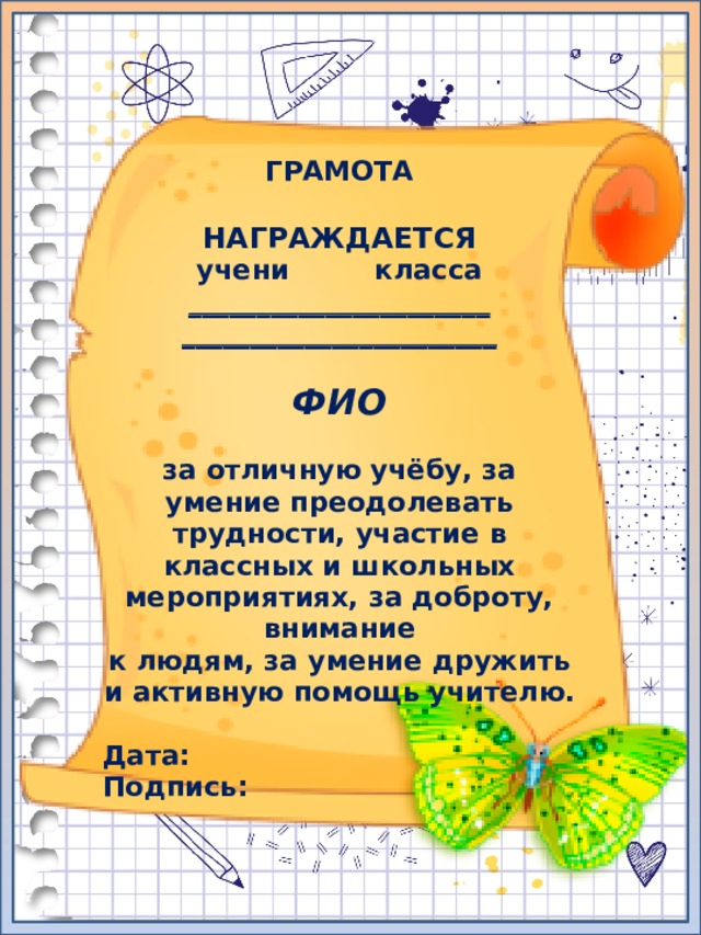 ГРАМОТА  НАГРАЖДАЕТСЯ учени класса ______________________ _______________________  ФИО  за отличную учёбу, за умение преодолевать трудности, участие в классных и школьных мероприятиях, за доброту, внимание к людям, за умение дружить и активную помощь учителю.  Дата: Подпись: