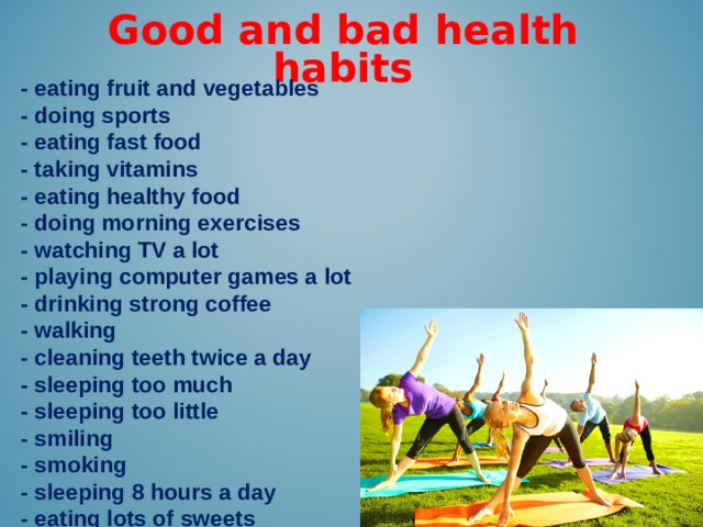 Good and bad health habits -  eating fruit and vegetables - doing sports - eating fast food - taking vitamins - eating healthy food - doing morning exercises - watching TV a lot - playing computer games a lot - drinking strong coffee - walking - cleaning teeth twice a day - sleeping too much - sleeping too little - smiling - smoking - sleeping 8 hours a day - eating lots of sweets