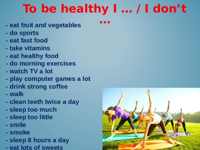 To be healthy I … / I don’t … -  eat fruit and vegetables - do sports - eat fast food - take vitamins - eat healthy food - do morning exercises - watch TV a lot - play computer games a lot - drink strong coffee - walk - clean teeth twice a day - sleep too much - sleep too little - smile - smoke - sleep 8 hours a day - eat lots of sweets