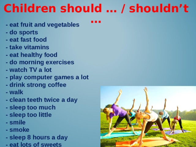 Children should … / shouldn’t … -  eat fruit and vegetables - do sports - eat fast food - take vitamins - eat healthy food - do morning exercises - watch TV a lot - play computer games a lot - drink strong coffee - walk - clean teeth twice a day - sleep too much - sleep too little - smile - smoke - sleep 8 hours a day - eat lots of sweets