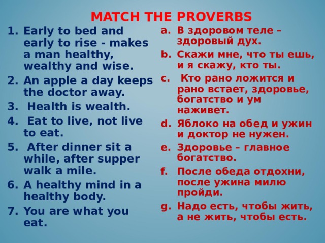MATCH THE PROVERBS В здоровом теле – здоровый дух. Скажи мне, что ты ешь, и я скажу, кто ты.  Кто рано ложится и рано встает, здоровье, богатство и ум наживет.  Яблоко на обед и ужин и доктор не нужен. Здоровье – главное богатство. После обеда отдохни, после ужина милю пройди. Надо есть, чтобы жить, а не жить, чтобы есть. Early to bed and early to rise - makes a man healthy, wealthy and wise. An apple a day keeps the doctor away.  Health is wealth.  Eat to live, not live to eat.  After dinner sit a while, after supper walk a mile. A healthy mind in a healthy body. You are what you eat.