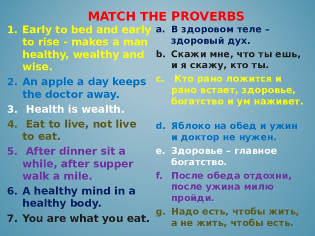 MATCH THE PROVERBS В здоровом теле – здоровый дух. Скажи мне, что ты ешь, и я скажу, кто ты.  Кто рано ложится и рано встает, здоровье, богатство и ум наживет.  Яблоко на обед и ужин и доктор не нужен. Здоровье – главное богатство. Early to bed and early to rise - makes a man healthy, wealthy and wise. После обеда отдохни, после ужина милю пройди. An apple a day keeps the doctor away. Надо есть, чтобы жить, а не жить, чтобы есть.  Health is wealth.  Eat to live, not live to eat.  After dinner sit a while, after supper walk a mile. A healthy mind in a healthy body. You are what you eat.