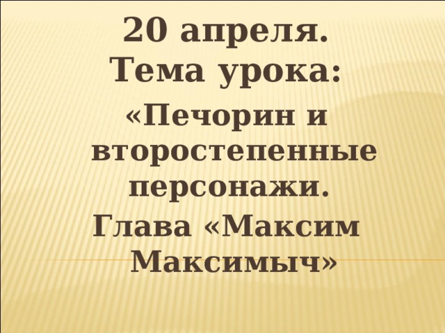 20 апреля.  Тема урока: «Печорин и второстепенные персонажи. Глава «Максим Максимыч»