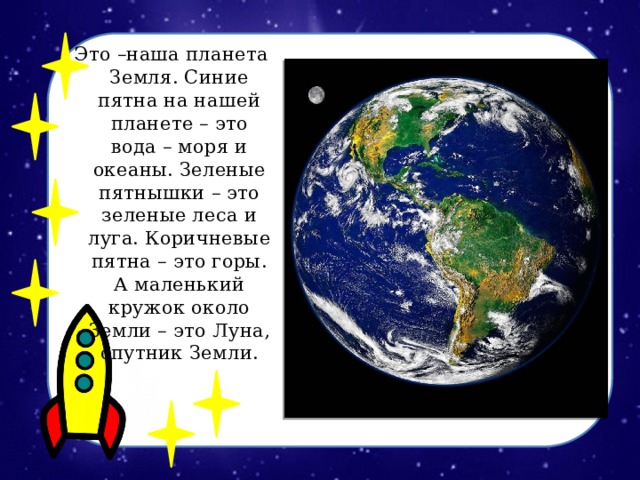 Это –наша планета Земля. Синие пятна на нашей планете – это вода – моря и океаны. Зеленые пятнышки – это зеленые леса и луга. Коричневые пятна – это горы. А маленький кружок около Земли – это Луна, спутник Земли.