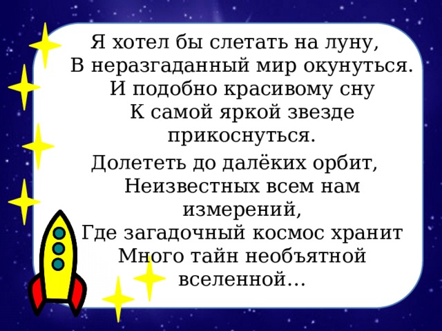 Я хотел бы слетать на луну,  В неразгаданный мир окунуться.  И подобно красивому сну  К самой яркой звезде прикоснуться. Долететь до далёких орбит,  Неизвестных всем нам измерений,  Где загадочный космос хранит  Много тайн необъятной вселенной…