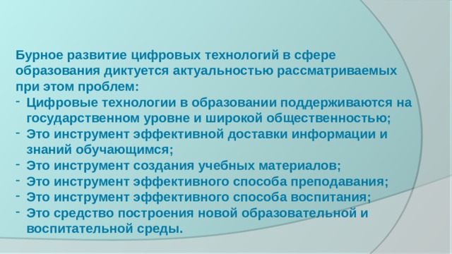 Бурное развитие цифровых технологий в сфере образования диктуется актуальностью рассматриваемых при этом проблем: Цифровые технологии в образовании поддерживаются на государственном уровне и широкой общественностью; Это инструмент эффективной доставки информации и знаний обучающимся; Это инструмент создания учебных материалов; Это инструмент эффективного способа преподавания; Это инструмент эффективного способа воспитания; Это средство построения новой образовательной и воспитательной среды. Бурное развитие цифровых технологий в сфере образования диктуется актуальностью рассматриваемых при этом проблем: Цифровые технологии в образовании поддерживаются на государственном уровне и широкой общественностью; Это инструмент эффективной доставки информации и знаний студентов; Это инструмент создания учебных материалов; Это инструмент эффективного способа преподавания; Это инструмент эффективного способа воспитания; Это средство построения новой образовательной и воспитательной среды.