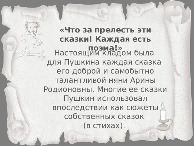 «Что за прелесть эти сказки! Каждая есть поэма!» Настоящим кладом была для Пушкина каждая сказка его доброй и самобытно талантливой няни Арины Родионовны. Многие ее сказки Пушкин использовал впоследствии как сюжеты собственных сказок (в стихах).