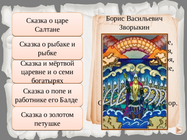 Сказка о царе Салтане Борис Васильевич Правильно Зворыкин … И очутятся на бреге, В чешуе, как жар горя, Тридцать три богатыря, Все красавцы молодые, Великаны удалые, Все равны, Сказка о рыбаке и рыбке Подумай хорошо как на подбор, С ними дядька Черномор. Сказка и мёртвой царевне и о семи богатырях Неправильно Подумай еще Сказка о попе и работнике его Балде Увы, неверно Сказка о золотом петушке