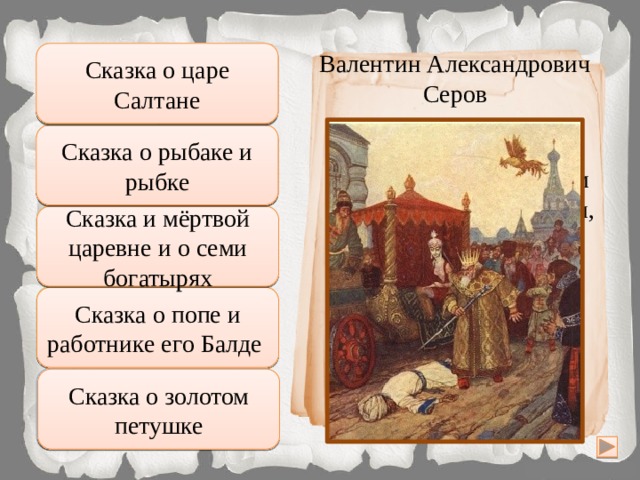 Сказка о царе Салтане Неправильно Валентин Александрович Серов Сказка о рыбаке и рыбке Подумай хорошо Царь хватил его жезлом  По лбу; тот упал ничком,  Да и дух вон. Подумай ещё Сказка и мёртвой царевне и о семи богатырях Увы, неверно Сказка о попе и работнике его Балде Правильно Сказка о золотом петушке