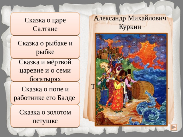 Правильно Александр Михайлович Сказка о царе Салтане Куркин Сказка о рыбаке и рыбке Подумай хорошо И царицу в тот же час В бочку с сыном посадили, Засмолили, покатили И пустили в Окиян – Так велел-де царь Салтан. Сказка и мёртвой царевне и о семи богатырях Неправильно Подумай еще Сказка о попе и работнике его Балде Сказка о золотом петушке Увы, неверно