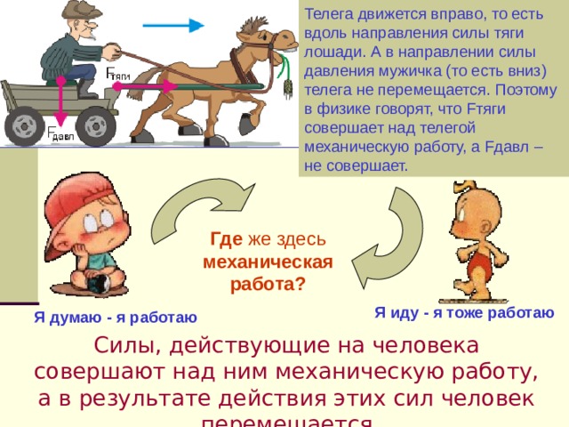 Телега движется вправо, то есть вдоль направления силы тяги лошади. А в направлении силы давления мужичка (то есть вниз) телега не перемещается. Поэтому в физике говорят, что Fтяги совершает над телегой механическую работу, а Fдавл – не совершает. Где же здесь механическая работа? Я иду - я тоже работаю Я думаю - я работаю Силы, действующие на человека совершают над ним механическую работу, а в результате действия этих сил человек перемещается