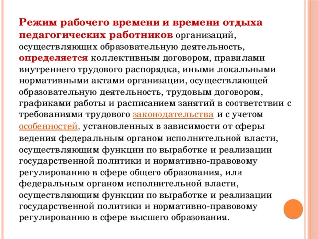 Режим рабочего времени и времени отдыха педагогических работников организаций, осуществляющих образовательную деятельность, определяется коллективным договором, правилами внутреннего трудового распорядка, иными локальными нормативными актами организации, осуществляющей образовательную деятельность, трудовым договором, графиками работы и расписанием занятий в соответствии с требованиями трудового  законодательства  и с учетом  особенностей , установленных в зависимости от сферы ведения федеральным органом исполнительной власти, осуществляющим функции по выработке и реализации государственной политики и нормативно-правовому регулированию в сфере общего образования, или федеральным органом исполнительной власти, осуществляющим функции по выработке и реализации государственной политики и нормативно-правовому регулированию в сфере высшего образования.