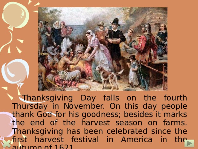 Thanksgiving Day falls on the fourth Thursday in November. On this day people thank God for his goodness; besides it marks the end of the harvest season on farms. Thanksgiving has been celebrated since the first harvest festival in America in the autumn of 1621.