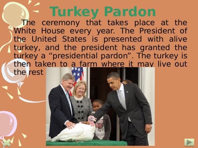 Turkey Pardon The ceremony that takes place at the White House every year. The President of the United States is presented with alive turkey, and the president has granted the turkey a “presidential pardon”. The turkey is then taken to a farm where it may live out the rest of its natural life.