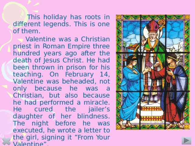 This holiday has roots in different legends. This is one of them.    Valentine was a Christian priest in Roman Empire three hundred years ago after the death of Jesus Christ. He had been thrown in prison for his teaching. On February 14, Valentine was beheaded, not only because he was a Christian, but also because he had performed a miracle. He cured the jailer’s daughter of her blindness. The night before he was executed, he wrote a letter to the girl, signing it “From Your Valentine”.