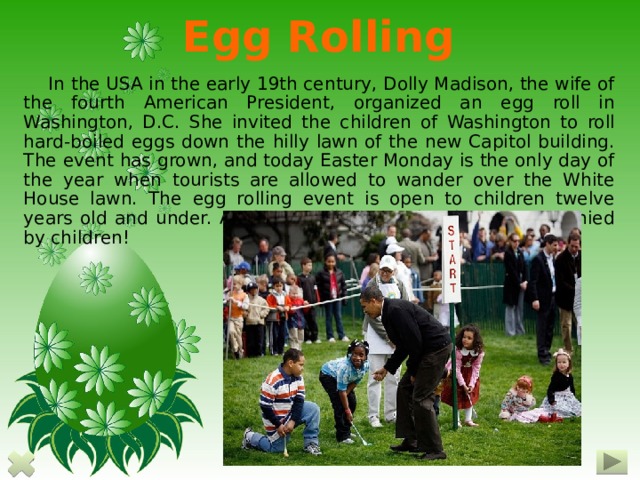 Egg Rolling In the USA in the early 19th century, Dolly Madison, the wife of the fourth American President, organized an egg roll in Washington, D.C. She invited the children of Washington to roll hard-boiled eggs down the hilly lawn of the new Capitol building. The event has grown, and today Easter Monday is the only day of the year when tourists are allowed to wander over the White House lawn. The egg rolling event is open to children twelve years old and under. Adults are allowed only when accompanied by children!