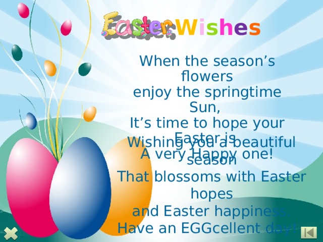 W i s h e s When the season’s flowers enjoy the springtime Sun, It’s time to hope your Easter is A very Happy one! Wishing you a beautiful season That blossoms with Easter hopes and Easter happiness. Have an EGGcellent day!