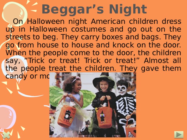 Beggar’s Night On Halloween night American children dress up in Halloween costumes and go out on the streets to beg. They carry boxes and bags. They go from house to house and knock on the door. When the people come to the door, the children say, “Trick or treat! Trick or treat!” Almost all the people treat the children. They gave them candy or money.