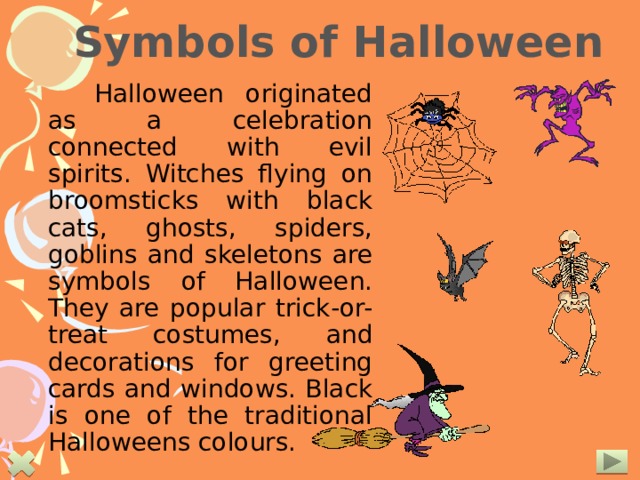 Symbols of Halloween  Halloween originated as a celebration connected with evil spirits. Witches flying on broomsticks with black cats, ghosts, spiders, goblins and skeletons are symbols of Halloween. They are popular trick-or-treat costumes, and decorations for greeting cards and windows. Black is one of the traditional Halloweens colours.