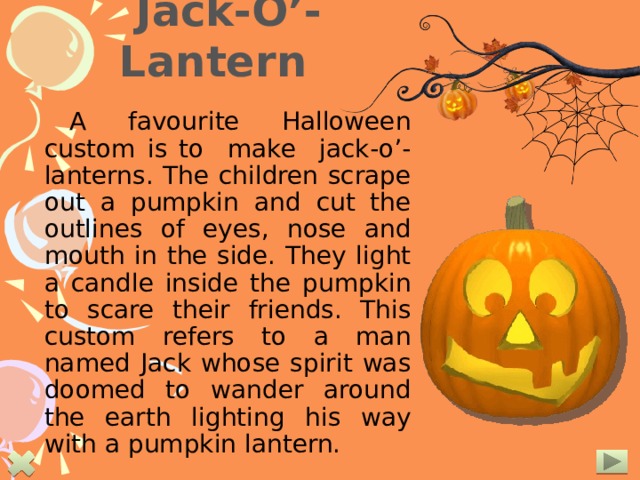 Jack-O’-Lantern A favourite Halloween custom is to make jack-o’-lanterns. The children scrape out a pumpkin and cut the outlines of eyes, nose and mouth in the side. They light a candle inside the pumpkin to scare their friends. This custom refers to a man named Jack whose spirit was doomed to wander around the earth lighting his way with a pumpkin lantern.