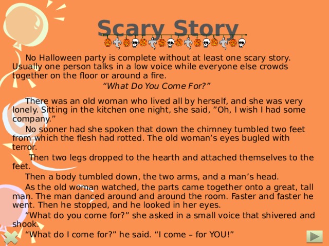 Scary Story No Halloween party is complete without at least one scary story. Usually one person talks in a low voice while everyone else crowds together on the floor or around a fire.  “ What Do You Come For?”  There was an old woman who lived all by herself, and she was very lonely. Sitting in the kitchen one night, she said, ”Oh, I wish I had some company.” No sooner had she spoken that down the chimney tumbled two feet from which the flesh had rotted. The old woman’s eyes bugled with terror.  Then two legs dropped to the hearth and attached themselves to the feet. Then a body tumbled down, the two arms, and a man’s head. As the old woman watched, the parts came together onto a great, tall man. The man danced around and around the room. Faster and faster he went. Then he stopped, and he looked in her eyes. “ What do you come for?” she asked in a small voice that shivered and shook. “ What do I come for?” he said. “I come – for YOU!” The narrator shouts and jumps at the person near him!