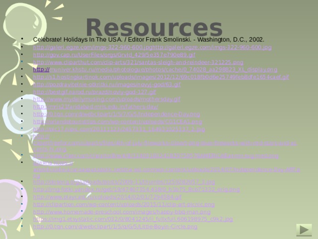 Resources Celebrate! Holidays In The USA. / Editor Frank Smolinski. - Washington, D.C., 2002. http://galeri.egze.com/imgs-322-960-600.jpghttp://galeri.egze.com/imgs-322-960-600.jpg http://gov.cap.ru/UserFiles/orgs/GrvId_429/5e357e790e89.gif http://www.cliparthut.com/clip-arts/321/santas-sleigh-and-reindeer-321225.png http :// muniver.khstu.ru/media/photologue/photos/cache/0_74028_aa298823_XL_display.png http://s1.hostingkartinok.com/uploads/images/2012/12/69c018fb0d6e25749feb8dfe1654caef.gif http://pozdravitelnie-otkritki.ru/images/novyj-god/63.gif http://bestgif.narod.ru/prazd/noviy-god-127.gif http://www.mydailymusing.com/uploads/mothersday.gif http://mris21faridabad.mris.edu.in/fathers-day/ http://0.tqn.com/d/webclipart/1/S/7/G/5/Independence-Day.png http://orlandotouristtips.com/wp-content/uploads/CG1CEA1.png http://pic17.nipic.com/20111123/2457331_164931025337_2.jpg http:// clipartfreefor.com/cliparts/files/4th-of-july-fireworks-clipart-png-blue-fireworks-with-red-stars-and-accents-hi.png http://www.clker.com/cliparts/8/e/4/8/13403183241829759578AMERICABanner.svg.med.png Шляпа https:// appolicesite-aransaspasspolic.netdna-ssl.com/wp-content/uploads/2014/07/Independence-Day-ART.png http://doseng.org/uploads/posts/2009-11/thumbs/1259282057_3.jpg http://img-fotki.yandex.ru/get/19/47407354.438/0_b1b75_8cb71332_orig.png http://www.playcast.ru/uploads/2014/02/01/7294584.gif http://clipartion.com/wp-content/uploads/2015/11/clip-art-picnic.png http://www.homemade-preschool.com/images/happy-bbq-man.png https://img1.etsystatic.com/032/0/8041245/il_fullxfull.606198975_c9k2.jpg http://0.tqn.com/d/webclipart/1/5/q/G/5/Little-Boyin-Circle.png  