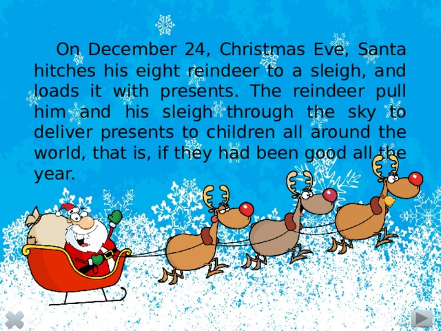 On December 24, Christmas Eve, Santa hitches his eight reindeer to a sleigh, and loads it with presents. The reindeer pull him and his sleigh through the sky to deliver presents to children all around the world, that is, if they had been good all the year.