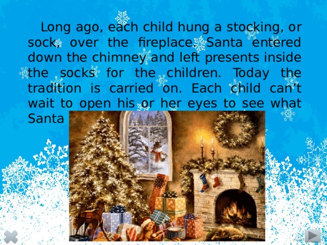 Long ago, each child hung a stocking, or sock, over the fireplace. Santa entered down the chimney and left presents inside the socks for the children. Today the tradition is carried on. Each child can’t wait to open his or her eyes to see what Santa has left in the stocking.