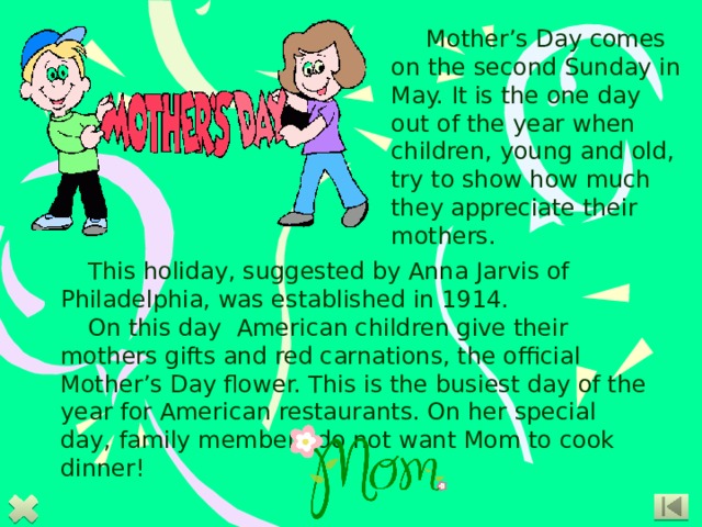 Mother’s Day comes on the second Sunday in May. It is the one day out of the year when children, young and old, try to show how much they appreciate their mothers.   This holiday, suggested by Anna Jarvis of Philadelphia, was established in 1914. On this day American children give their mothers gifts and red carnations, the official Mother’s Day flower. This is the busiest day of the year for American restaurants. On her special day, family members do not want Mom to cook dinner!