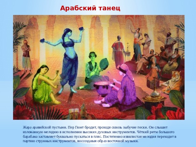Арабский танец Жара аравийской пустыни. Пер Гюнт бродит, проходя сквозь зыбучие пески. Он слышит изломанную мелодию в исполнении высоких духовых инструментов. Чёткий ритм большого барабана заставляет буквально пускаться в пляс. Постепенно извилистая мелодия переходит в партию струнных инструментов, воссоздавая образ восточной музыки.