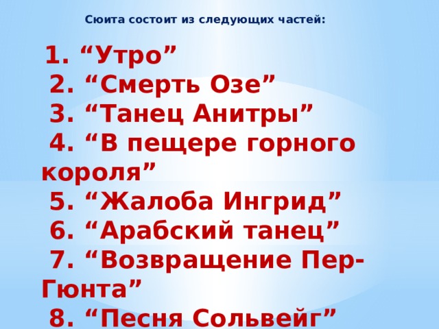 Сюита состоит из следующих частей:  1. “Утро”  2. “Смерть Озе”  3. “Танец Анитры”  4. “В пещере горного короля”  5. “Жалоба Ингрид”  6. “Арабский танец”  7. “Возвращение Пер-Гюнта”  8. “Песня Сольвейг”