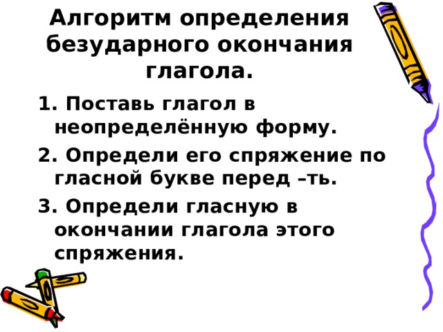 Алгоритм определения безударного окончания глагола. 1. Поставь глагол в неопределённую форму. 2. Определи его спряжение по гласной букве перед –ть. 3. Определи гласную в окончании глагола этого спряжения.