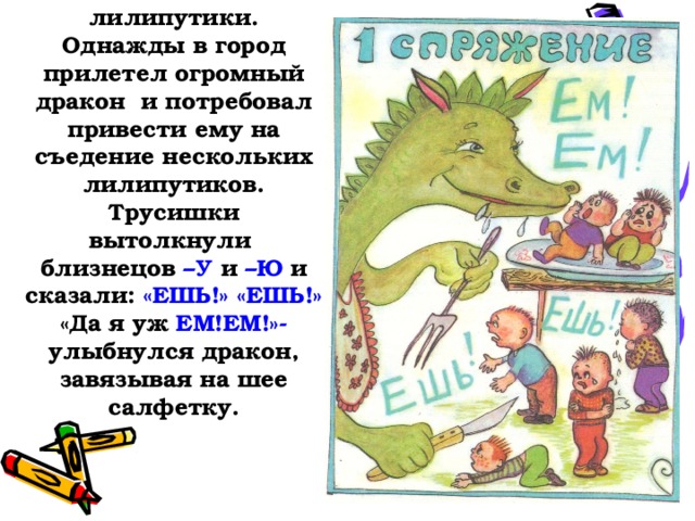 Это глагольчики-лилипутики. Однажды в город прилетел огромный дракон и потребовал привести ему на съедение нескольких лилипутиков. Трусишки вытолкнули близнецов –У и –Ю и сказали: «ЕШЬ!» «ЕШЬ!»  «Да я уж ЕМ!ЕМ!»- улыбнулся дракон, завязывая на шее салфетку.