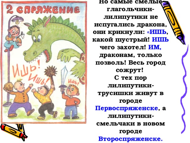 Но самые смелые глагольчики-лилипутики не испугались дракона, они крикнули: «ИШЬ , какой шустрый! ИШЬ чего захотел! ИМ, драконам, только позволь! Весь город сожрут!  С тех пор лилипутики-трусишки живут в городе Первоспряженске , а лилипутики-смельчаки в новом городе Второспряженске.