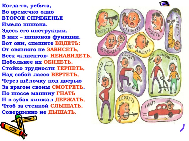 Когда-то, ребята,  Во времечко одно  ВТОРОЕ СПРЯЖЕНЬЕ  Имело шпиона.  Здесь его инструкции.  В них – шпионов функции.  Вот они, спешите  ВИДЕТЬ:  От связного не  ЗАВИСЕТЬ,  Всех «клиентов»  НЕНАВИДЕТЬ,  Побольнее их  ОБИДЕТЬ.  Стойко трудности ТЕРПЕТЬ,  Над собой лассо ВЕРТЕТЬ,  Через щёлочку под дверью  За врагом своим СМОТРЕТЬ .  По шоссе машину  ГНАТЬ  И в зубах кинжал  ДЕРЖАТЬ,  Чтоб за стенкой  СЛЫШАТЬ,  Совершенно не  ДЫШАТЬ.