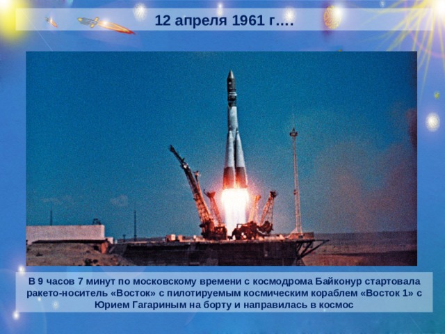 12 апреля 1961 г…. В 9 часов 7 минут по московскому времени с космодрома Байконур стартовала ракето-носитель «Восток» с пилотируемым космическим кораблем «Восток 1» с Юрием Гагариным на борту и направилась в космос