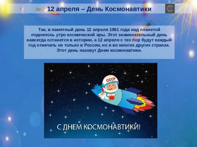 12 апреля – День Космонавтики Так, в памятный день 12 апреля 1961 года над планетой поднялось утро космической эры. Этот знаменательный день навсегда останется в истории, а 12 апреля с тех пор будут каждый год отмечать не только в России, но и во многих других странах. Этот день назовут Днем космонавтики.