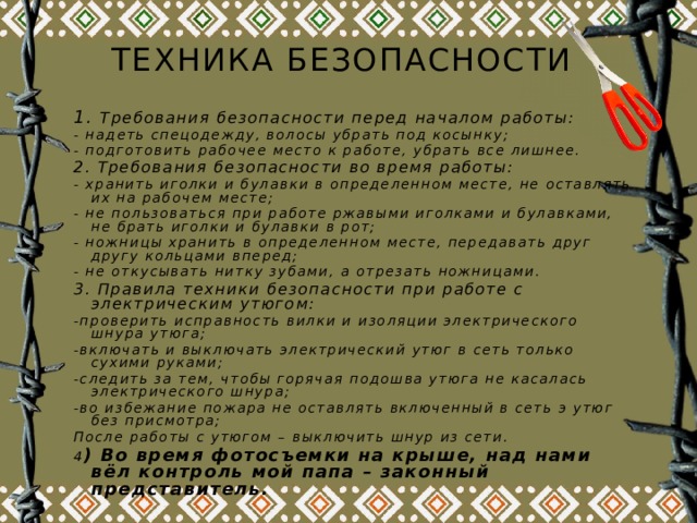 Техника безопасности 1. Требования безопасности перед началом работы: - надеть спецодежду, волосы убрать под косынку; - подготовить рабочее место к работе, убрать все лишнее. 2. Требования безопасности во время работы: - хранить иголки и булавки в определенном месте, не оставлять их на рабочем месте; - не пользоваться при работе ржавыми иголками и булавками, не брать иголки и булавки в рот; - ножницы хранить в определенном месте, передавать друг другу кольцами вперед; - не откусывать нитку зубами, а отрезать ножницами. 3. Правила техники безопасности при работе с электрическим утюгом: -проверить исправность вилки и изоляции электрического шнура утюга; -включать и выключать электрический утюг в сеть только сухими руками; -следить за тем, чтобы горячая подошва утюга не касалась электрического шнура; -во избежание пожара не оставлять включенный в сеть э утюг без присмотра; После работы с утюгом – выключить шнур из сети. 4 ) Во время фотосъемки на крыше, над нами вёл контроль мой папа – законный представитель.