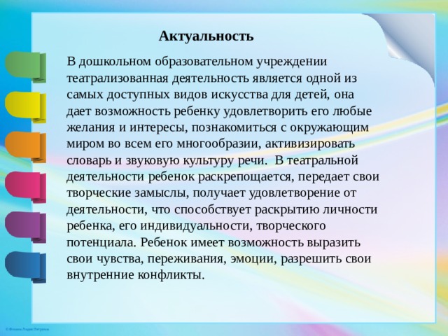 Актуальность В дошкольном образовательном учреждении театрализованная деятельность является одной из самых доступных видов искусства для детей, она дает возможность ребенку удовлетворить его любые желания и интересы, познакомиться с окружающим миром во всем его многообразии, активизировать словарь и звуковую культуру речи.  В театральной деятельности ребенок раскрепощается, передает свои творческие замыслы, получает удовлетворение от деятельности, что способствует раскрытию личности ребенка, его индивидуальности, творческого потенциала. Ребенок имеет возможность выразить свои чувства, переживания, эмоции, разрешить свои внутренние конфликты.