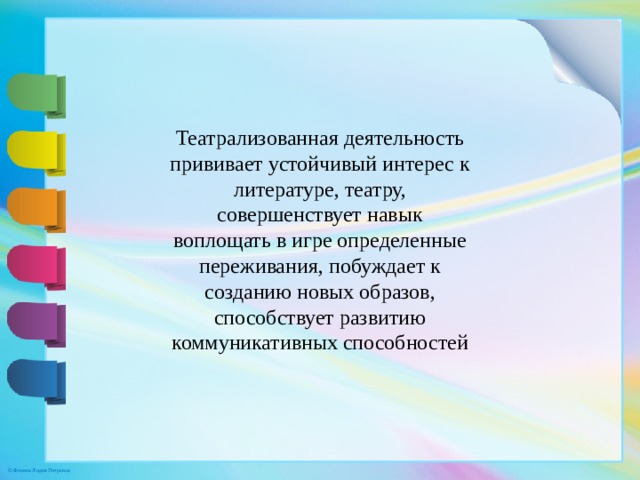 Театрализованная деятельность прививает устойчивый интерес к литературе, театру, совершенствует навык воплощать в игре определенные переживания, побуждает к созданию новых образов, способствует развитию коммуникативных способностей