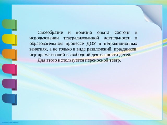 Своеобразие и новизна опыта состоит в использовании театрализованной деятельности в образовательном процессе ДОУ в нетрадиционных занятиях, а не только в виде развлечений, праздников, игр-драматизаций в свободной деятельности детей. Для этого используется переносной театр.