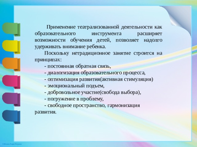 Применение театрализованной деятельности как образовательного инструмента расширяет возможности обучения детей, позволяет надолго удерживать внимание ребенка. Поскольку нетрадиционное занятие строится на принципах:  - постоянная обратная связь,  - диалогизация образовательного процесса,  - оптимизация развития(активная стимуляция)  - эмоциональный подъем,  - добровольное участие(свобода выбора),  - погружение в проблему,  - свободное пространство, гармонизация развития. 