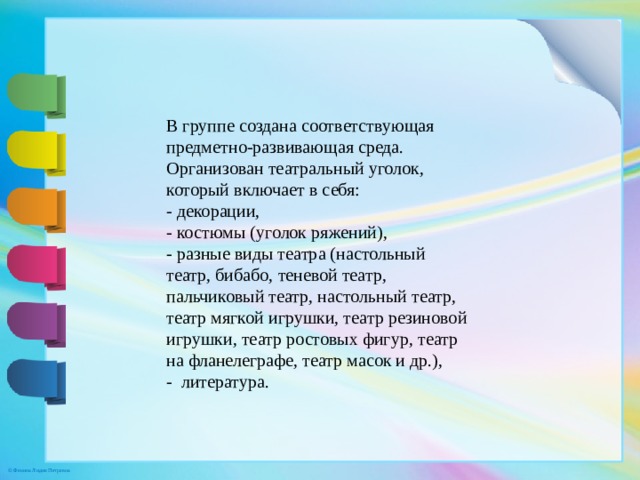 В группе создана соответствующая предметно-развивающая среда. Организован театральный уголок, который включает в себя: - декорации, - костюмы (уголок ряжений), - разные виды театра (настольный театр, бибабо, теневой театр, пальчиковый театр, настольный театр, театр мягкой игрушки, театр резиновой игрушки, театр ростовых фигур, театр на фланелеграфе, театр масок и др.), -  литература.  