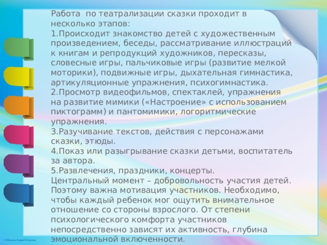 Работа  по театрализации сказки проходит в несколько этапов: Происходит знакомство детей с художественным произведением, беседы, рассматривание иллюстраций к книгам и репродукций художников, пересказы, словесные игры, пальчиковые игры (развитие мелкой моторики), подвижные игры, дыхательная гимнастика, артикуляционные упражнения, психогимнастика. Просмотр видеофильмов, спектаклей, упражнения на развитие мимики («Настроение» с использованием пиктограмм) и пантомимики, логоритмические упражнения. Разучивание текстов, действия с персонажами сказки, этюды. 4.Показ или разыгрывание сказки детьми, воспитатель за автора. Развлечения, праздники, концерты. Центральный момент – добровольность участия детей. Поэтому важна мотивация участников. Необходимо, чтобы каждый ребенок мог ощутить внимательное отношение со стороны взрослого. От степени психологического комфорта участников непосредственно зависят их активность, глубина эмоциональной включенности.