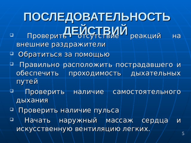 ПОСЛЕДОВАТЕЛЬНОСТЬ ДЕЙСТВИЙ   П роверить отсутствие реакций на внешние раздражители  О братиться за помощью  П равильно расположить пострадавшего и обеспечить проходимость дыхательных путей  П роверить наличие самостоятельного дыхания  П роверить наличие пульса  Н ачать наружный массаж сердца и искусственную вентиляцию легких. 5