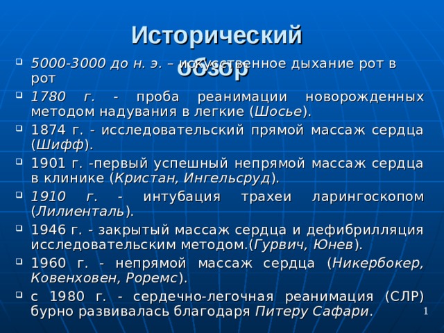 Исторический обзор  5000-3000 до н. э. – искусственное дыхание рот в рот 1780 г. - проба реанимации новорожденных методом надувания в легкие ( Шосье ). 1874 г. - исследовательский прямой массаж сердца ( Шифф ). 1901 г. -первый успешный непрямой массаж сердца в клинике ( Кристан, Ингельсруд ). 1910 г . - интубация трахеи ларингоскопом ( Лилиенталь ). 1946 г.  - закрытый массаж сердца и дефибрилляция исследовательским методом.( Гурвич, Юнев ). 1960 г. - непрямой массаж сердца ( Никербокер, Ковенховен, Роремс ). с 1980 г. - сердечно-легочная реанимация (СЛР) бурно развивалась благодаря Питеру Сафари . 1