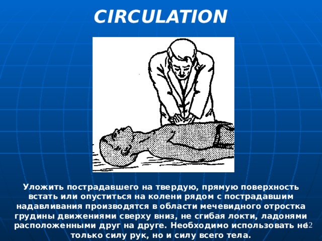 CIRCULATION  Уложить пострадавшего на твердую, прямую поверхность встать или опуститься на колени рядом с пострадавшим надавливания производятся в области мечевидного отростка грудины движениями сверху вниз, не сгибая локти, ладонями расположенными друг на друге. Необходимо использовать не только силу рук, но и силу всего тела. 12