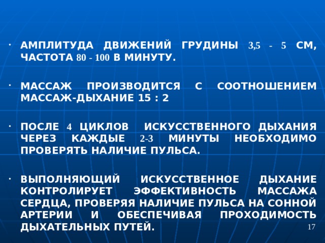 АМПЛИТУДА ДВИЖЕНИЙ ГРУДИНЫ 3,5 - 5 СМ, ЧАСТОТА 80 - 100 В МИНУТУ.  МАССАЖ ПРОИЗВОДИТСЯ С СООТНОШЕНИЕМ МАССАЖ-ДЫХАНИЕ 15 : 2  ПОСЛЕ 4 ЦИКЛОВ ИСКУССТВЕННОГО ДЫХАНИЯ ЧЕРЕЗ КАЖДЫЕ 2-3 МИНУТЫ НЕОБХОДИМО ПРОВЕРЯТЬ НАЛИЧИЕ ПУЛЬСА.  ВЫПОЛНЯЮЩИЙ ИСКУССТВЕННОЕ ДЫХАНИЕ КОНТРОЛИРУЕТ ЭФФЕКТИВНОСТЬ МАССАЖА СЕРДЦА, ПРОВЕРЯЯ НАЛИЧИЕ ПУЛЬСА НА СОННОЙ АРТЕРИИ И ОБЕСПЕЧИВАЯ ПРОХОДИМОСТЬ ДЫХАТЕЛЬНЫХ ПУТЕЙ. 17