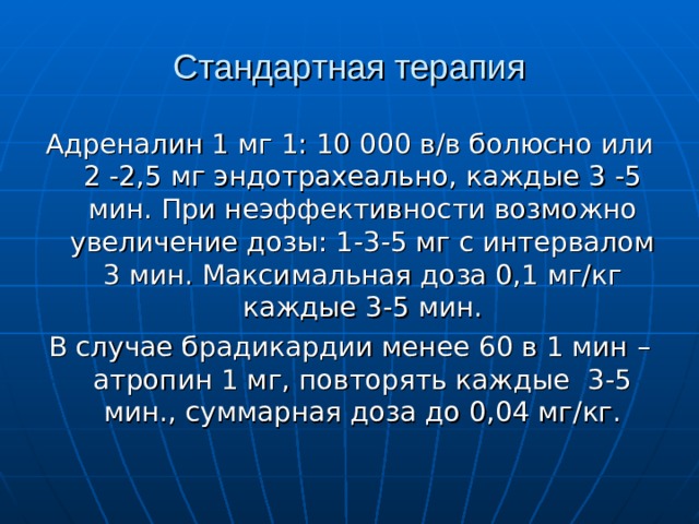 Стандартная терапия Адреналин 1 мг 1: 10 000 в/в болюсно или 2 -2,5 мг эндотрахеально, каждые 3 -5 мин. При неэффективности возможно увеличение дозы: 1-3-5 мг с интервалом 3 мин. Максимальная доза 0,1 мг/кг каждые 3-5 мин. В случае брадикардии менее 60 в 1 мин – атропин 1 мг, повторять каждые 3-5 мин., суммарная доза до 0,04 мг/кг.