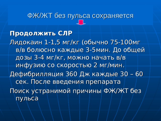 ФЖ/ЖТ без пульса сохраняется Продолжить СЛР Лидокаин 1-1,5 мг/кг (обычно 75-100мг в/в болюсно каждые 3-5мин. До общей дозы 3-4 мг/кг, можно начать в/в инфузию со скоростью 2 мг/мин. Дефибрилляция 360 Дж каждые 30 – 60 сек. После введения препарата Поиск устранимой причины ФЖ/ЖТ без пульса